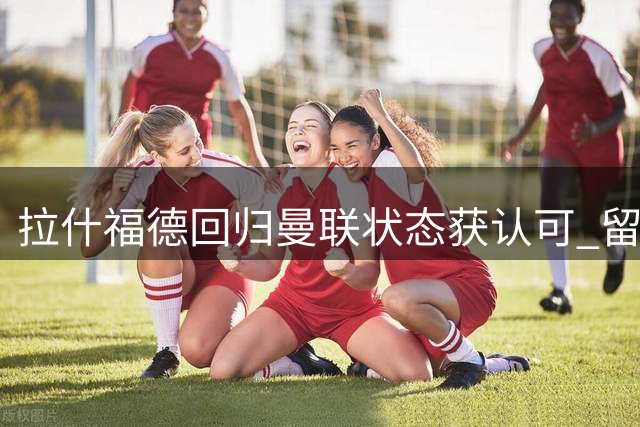 拉什福德回归曼联状态获认可 留队前景持续升温