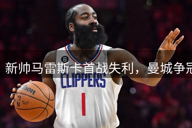 新帅马雷斯卡首战失利，曼城争冠之路考验重重
