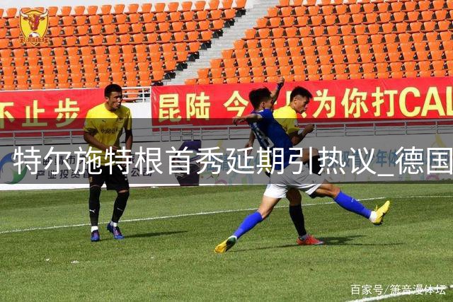特尔施特根首秀延期引热议 德国门将透露与主帅深度对话内幕