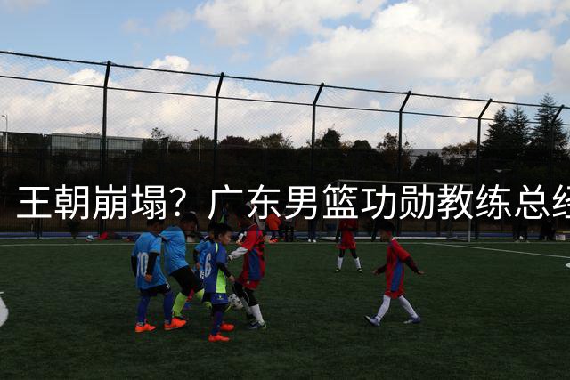 王朝崩塌？广东男篮功勋教练总经理双双离队 11冠王面临全面重组