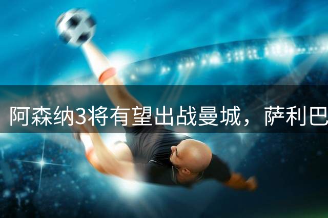 阿森纳3将有望出战曼城，萨利巴长期缺阵成隐患