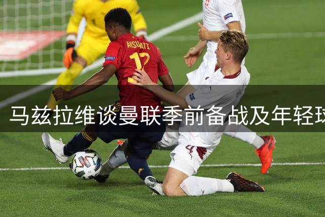 马兹拉维谈曼联季前备战及年轻球员表现
